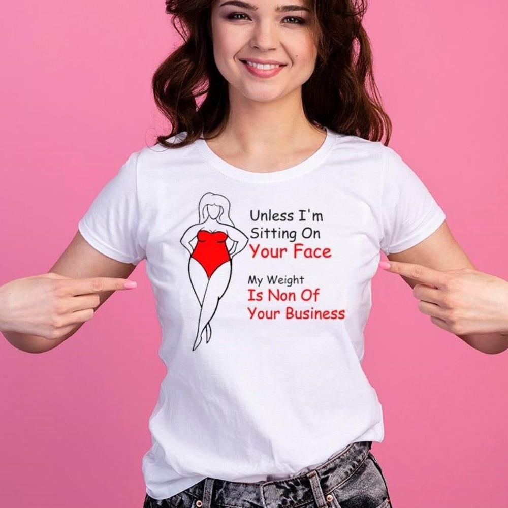 “UNLESS I’M SITTING ON YOUR FACE MY WEIGHT IS NONE OF YOUR BUSINESS”  T-SHIRT